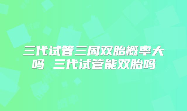三代试管三周双胎概率大吗 三代试管能双胎吗
