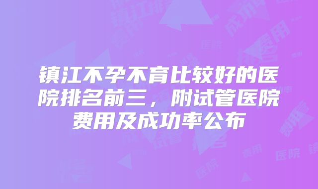 镇江不孕不育比较好的医院排名前三，附试管医院费用及成功率公布