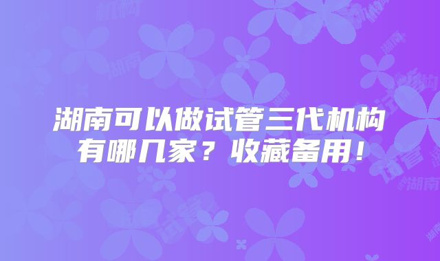 湖南可以做试管三代机构有哪几家？收藏备用！