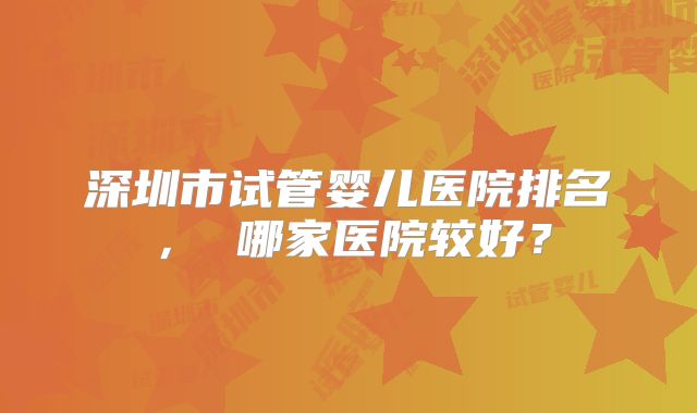 深圳市试管婴儿医院排名， 哪家医院较好？