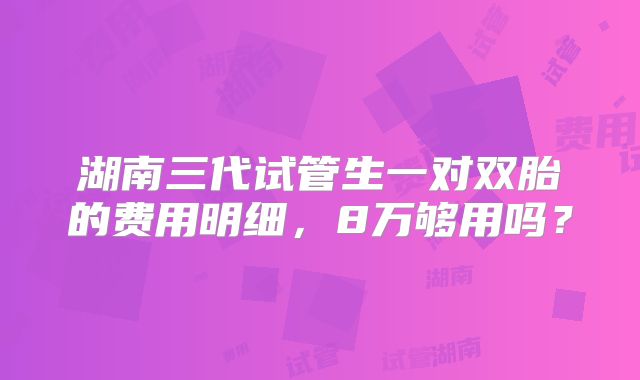 湖南三代试管生一对双胎的费用明细，8万够用吗？
