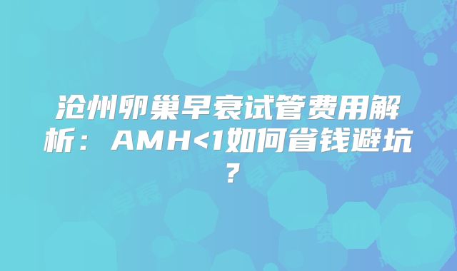 沧州卵巢早衰试管费用解析：AMH<1如何省钱避坑？