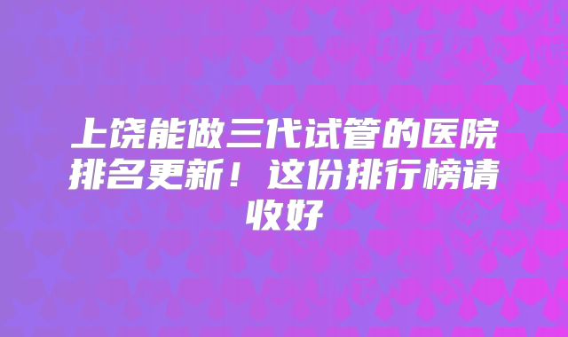上饶能做三代试管的医院排名更新！这份排行榜请收好