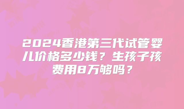 2024香港第三代试管婴儿价格多少钱？生孩子孩费用8万够吗？