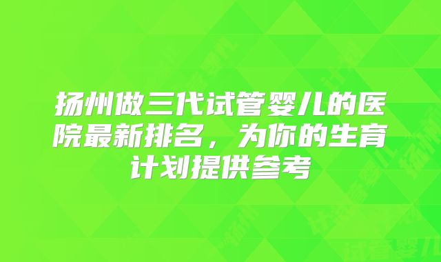 扬州做三代试管婴儿的医院最新排名，为你的生育计划提供参考