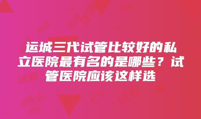 运城三代试管比较好的私立医院最有名的是哪些？试管医院应该这样选