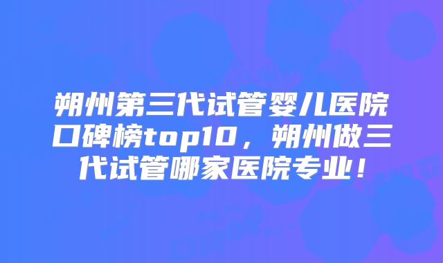 朔州第三代试管婴儿医院口碑榜top10，朔州做三代试管哪家医院专业！