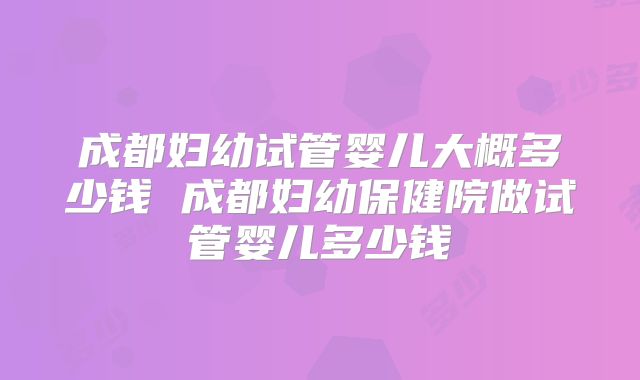 成都妇幼试管婴儿大概多少钱 成都妇幼保健院做试管婴儿多少钱