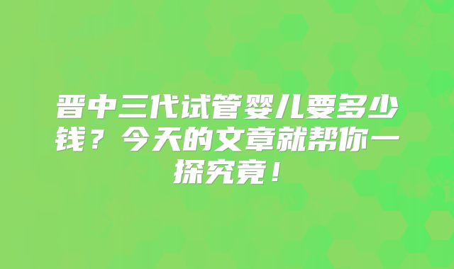 晋中三代试管婴儿要多少钱?今天的文章就帮你一探究竟!