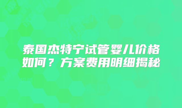 泰国杰特宁试管婴儿价格如何？方案费用明细揭秘