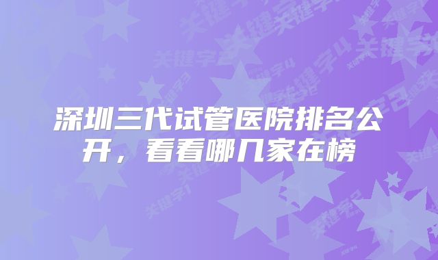 深圳三代试管医院排名公开,看看哪几家在榜
