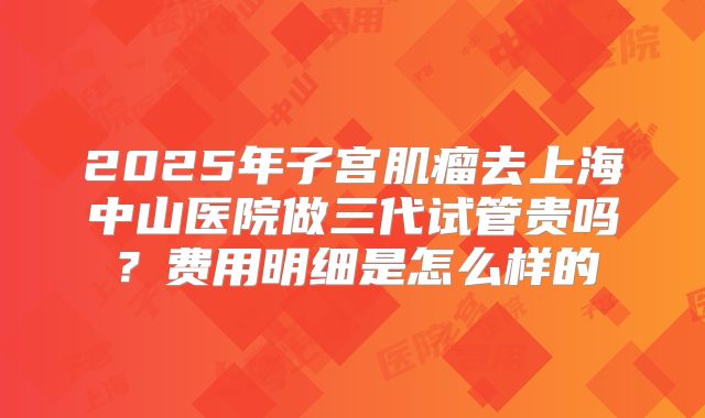 2025年子宫肌瘤去上海中山医院做三代试管贵吗？费用明细是怎么样的