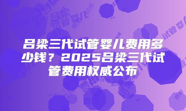 吕梁三代试管婴儿费用多少钱？2025吕梁三代试管费用权威公布