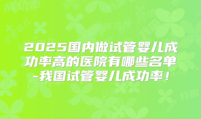 2025国内做试管婴儿成功率高的医院有哪些名单-我国试管婴儿成功率!
