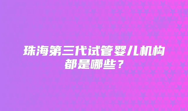 珠海第三代试管婴儿机构都是哪些?
