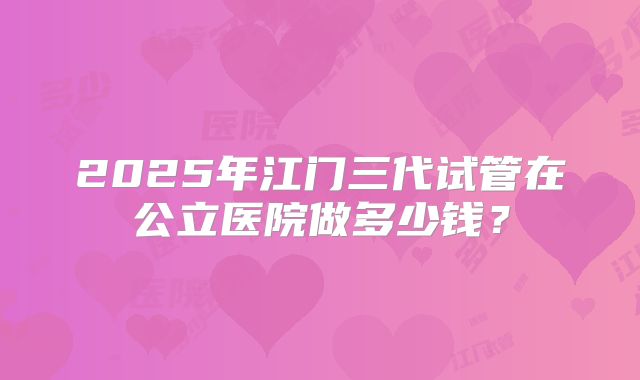 2025年江门三代试管在公立医院做多少钱?