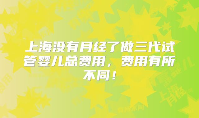 上海没有月经了做三代试管婴儿总费用,费用有所不同!