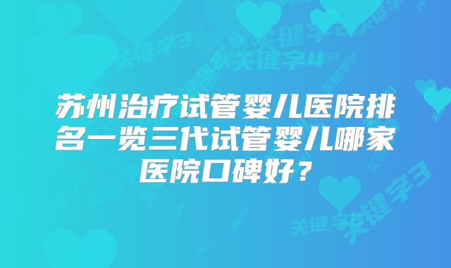 苏州治疗试管婴儿医院排名一览三代试管婴儿哪家医院口碑好？