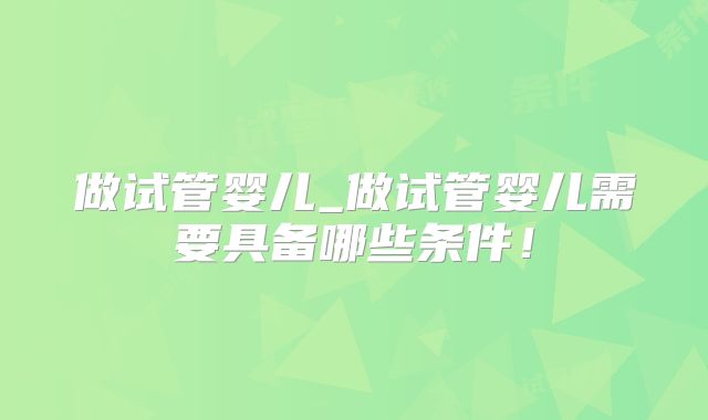 做试管婴儿_做试管婴儿需要具备哪些条件!