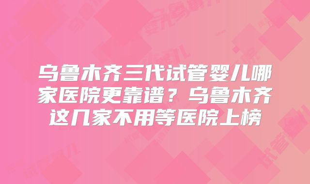 乌鲁木齐三代试管婴儿哪家医院更靠谱？乌鲁木齐这几家不用等医院上榜