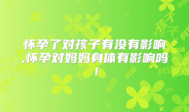 怀孕了对孩子有没有影响,怀孕对妈妈身体有影响吗！