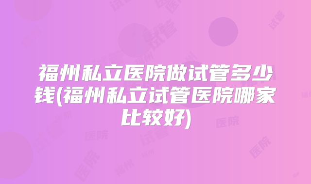 福州私立医院做试管多少钱(福州私立试管医院哪家比较好)