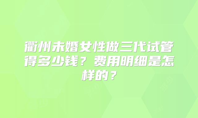 衢州未婚女性做三代试管得多少钱？费用明细是怎样的？