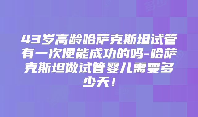 43岁高龄哈萨克斯坦试管有一次便能成功的吗-哈萨克斯坦做试管婴儿需要多少天！