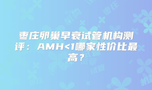 枣庄卵巢早衰试管机构测评：AMH<1哪家性价比最高？
