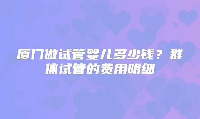 厦门做试管婴儿多少钱？群体试管的费用明细
