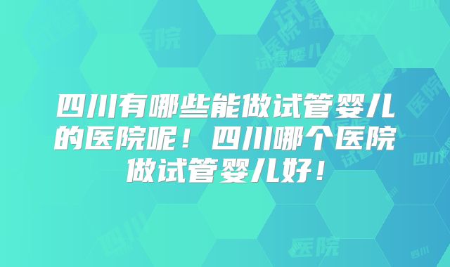 四川有哪些能做试管婴儿的医院呢！四川哪个医院做试管婴儿好！