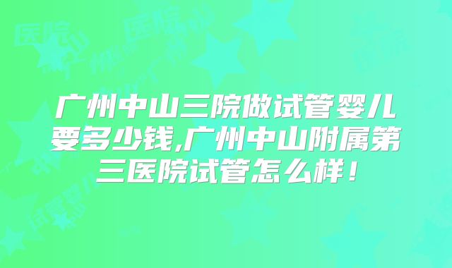 广州中山三院做试管婴儿要多少钱,广州中山附属第三医院试管怎么样！