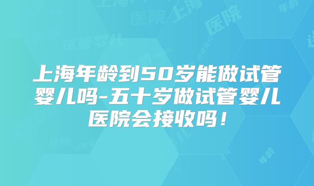 上海年龄到50岁能做试管婴儿吗-五十岁做试管婴儿医院会接收吗！