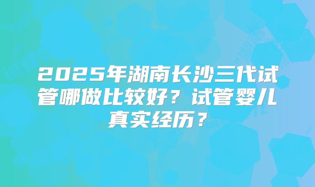 2025年湖南长沙三代试管哪做比较好？试管婴儿真实经历？