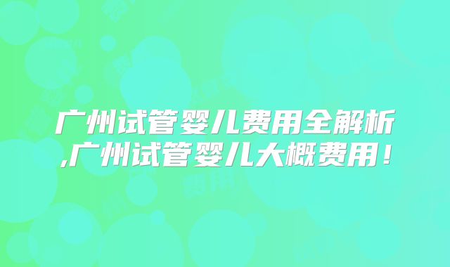 广州试管婴儿费用全解析,广州试管婴儿大概费用！