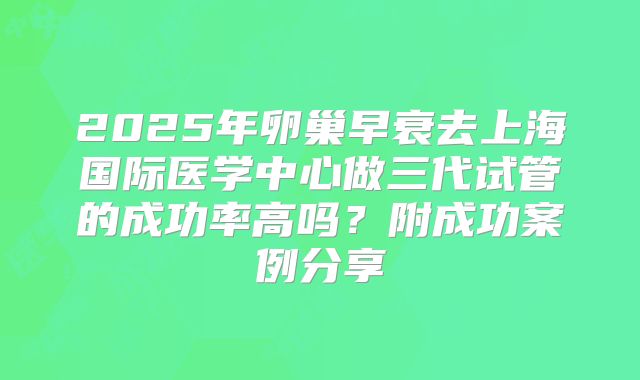 2025年卵巢早衰去上海国际医学中心做三代试管的成功率高吗?附成功案例分享