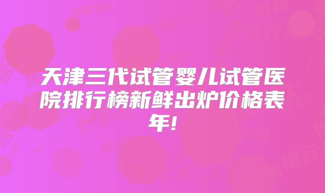 天津三代试管婴儿试管医院排行榜新鲜出炉价格表年!