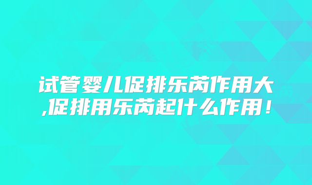 试管婴儿促排乐芮作用大,促排用乐芮起什么作用!