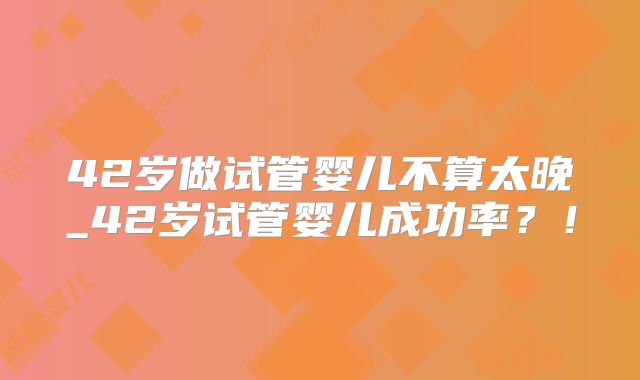 42岁做试管婴儿不算太晚_42岁试管婴儿成功率？！
