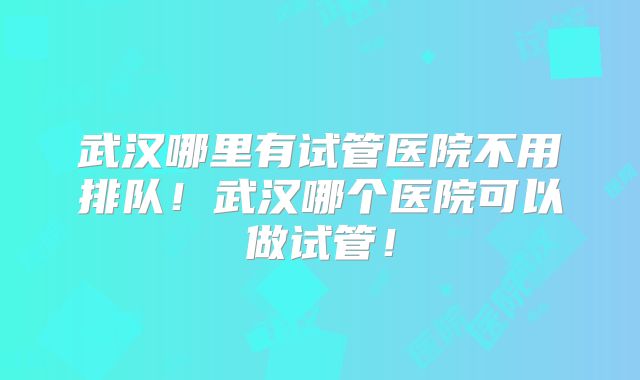 武汉哪里有试管医院不用排队！武汉哪个医院可以做试管！