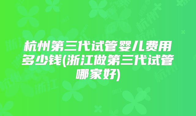 杭州第三代试管婴儿费用多少钱(浙江做第三代试管哪家好)
