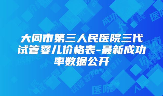大同市第三人民医院三代试管婴儿价格表-最新成功率数据公开