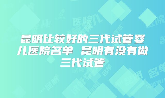 昆明比较好的三代试管婴儿医院名单 昆明有没有做三代试管