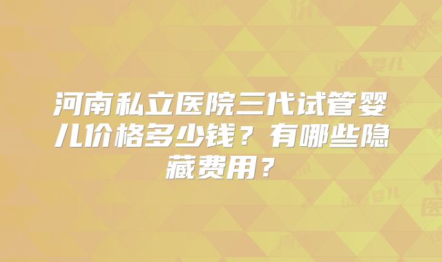 河南私立医院三代试管婴儿价格多少钱?有哪些隐藏费用?