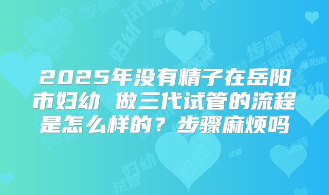 2025年没有精子在岳阳市妇幼 做三代试管的流程是怎么样的？步骤麻烦吗