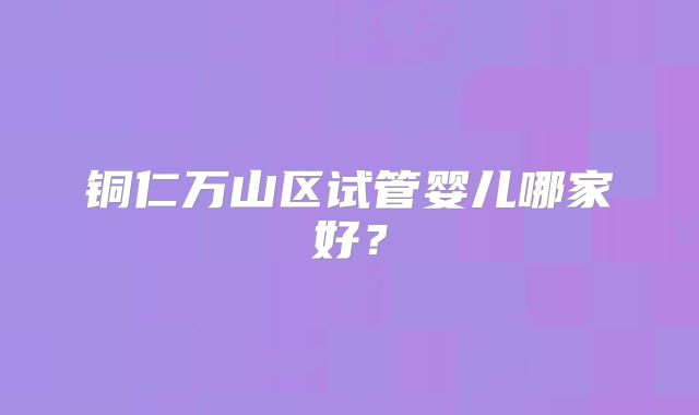 铜仁万山区试管婴儿哪家好？