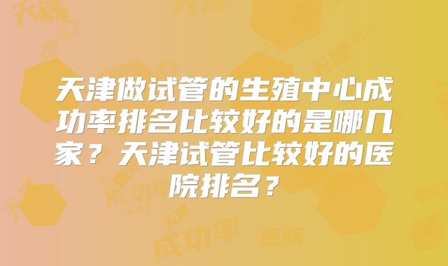 天津做试管的生殖中心成功率排名比较好的是哪几家？天津试管比较好的医院排名？