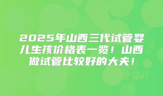 2025年山西三代试管婴儿生孩价格表一览！山西做试管比较好的大夫！