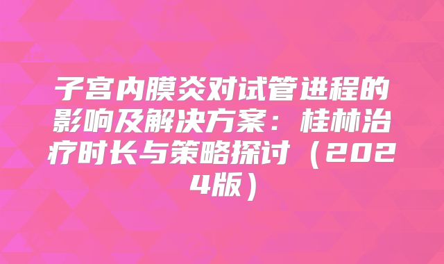 子宫内膜炎对试管进程的影响及解决方案:桂林治疗时长与策略探讨(2024版)