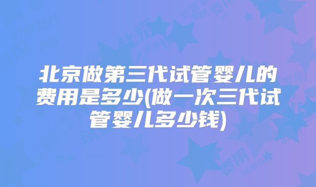 北京做第三代试管婴儿的费用是多少(做一次三代试管婴儿多少钱)